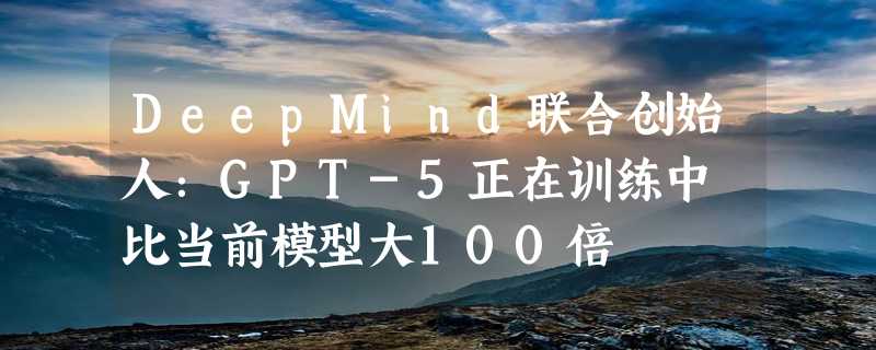 DeepMind联合创始人：GPT-5正在训练中 比当前模型大100倍