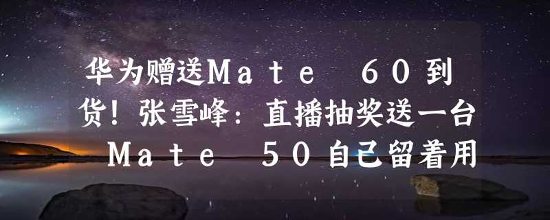 华为赠送Mate 60到货！张雪峰：直播抽奖送一台 Mate 50自己留着用