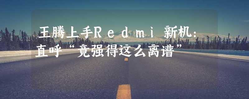 王腾上手Redmi新机：直呼“竟强得这么离谱”