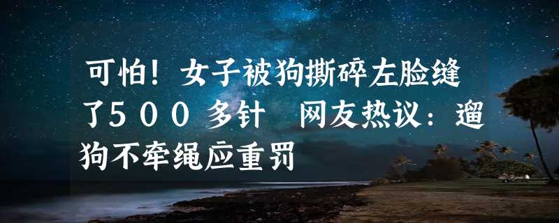 可怕！女子被狗撕碎左脸缝了500多针 网友热议：遛狗不牵绳应重罚