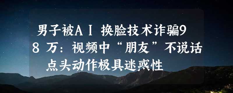 男子被AI换脸技术诈骗98万：视频中“朋友”不说话 点头动作极具迷惑性