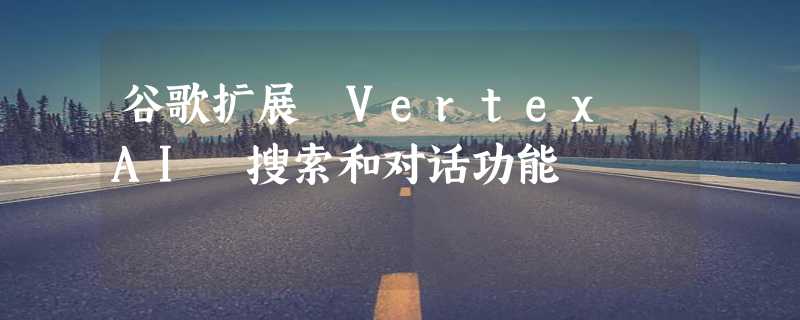 谷歌扩展 Vertex AI 搜索和对话功能