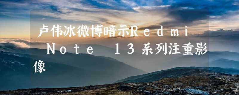 卢伟冰微博暗示Redmi Note 13系列注重影像