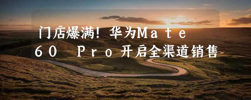 门店爆满！华为Mate 60 Pro开启全渠道销售