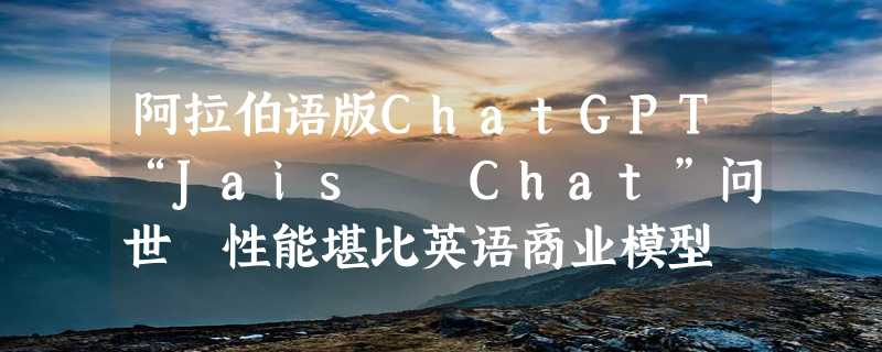 阿拉伯语版ChatGPT“Jais  Chat”问世 性能堪比英语商业模型