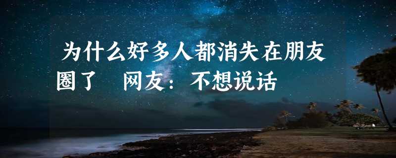 为什么好多人都消失在朋友圈了 网友：不想说话