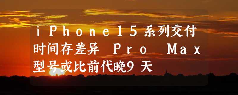 iPhone15系列交付时间存差异 Pro Max型号或比前代晚9天