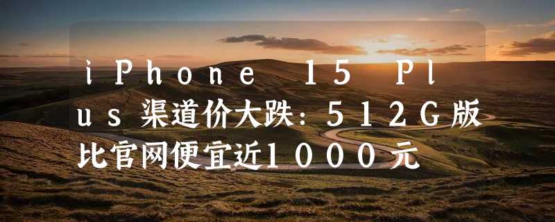 iPhone 15 Plus渠道价大跌：512G版比官网便宜近1000元