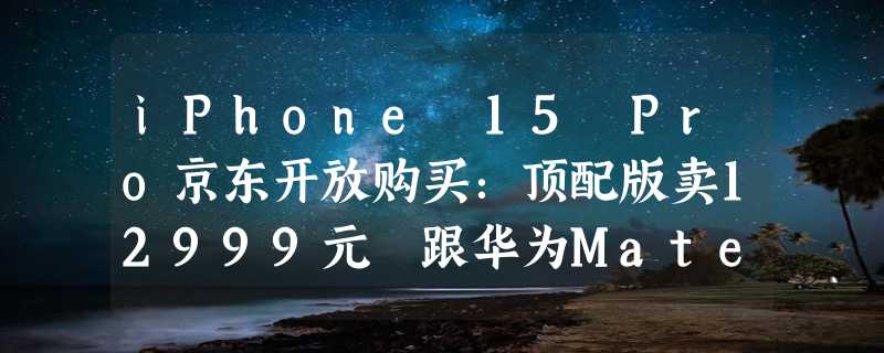 iPhone 15 Pro京东开放购买：顶配版卖12999元 跟华为Mate 60 RS同价