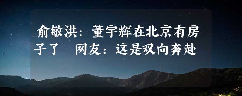 俞敏洪:董宇辉在北京有房子了 网友：这是双向奔赴