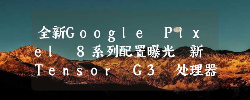 全新Google Pixel 8系列配置曝光 新 Tensor G3 处理器加持