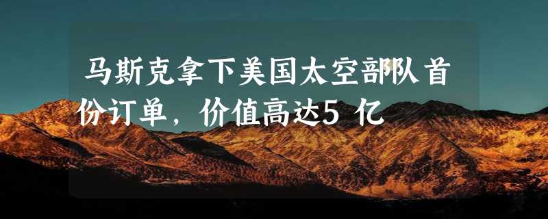 马斯克拿下美国太空部队首份订单，价值高达5亿