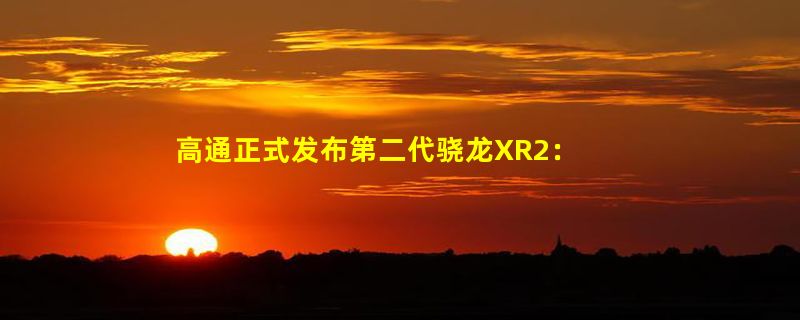 高通正式发布第二代骁龙XR2：GPU性能提升2.5倍 支持3Kx3K