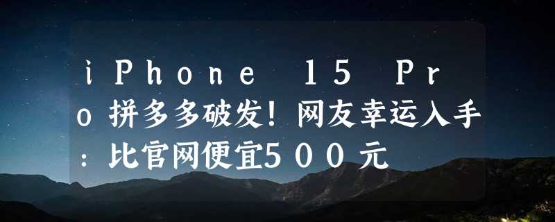 iPhone 15 Pro拼多多破发！网友幸运入手：比官网便宜500元