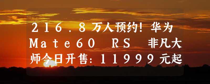 216.8万人预约！华为Mate60 RS 非凡大师今日开售：11999元起 限购1台