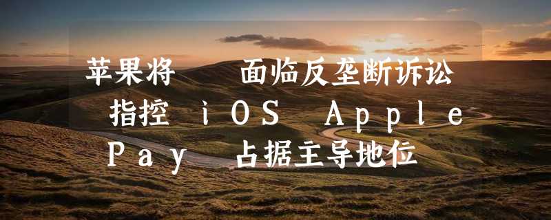 苹果将​​面临反垄断诉讼 指控 iOS Apple Pay 占据主导地位