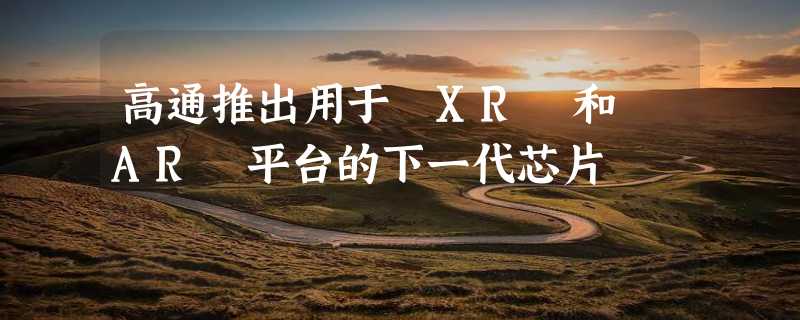 高通推出用于 XR 和 AR 平台的下一代芯片