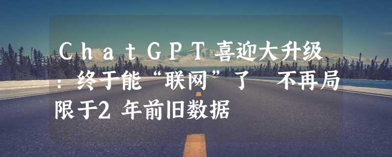 ChatGPT喜迎大升级：终于能“联网”了 不再局限于2年前旧数据