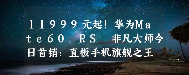 11999元起！华为Mate60 RS 非凡大师今日首销：直板手机旗舰之王