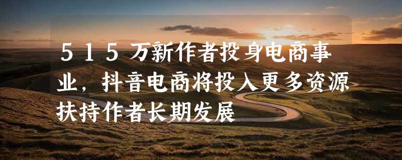 515万新作者投身电商事业，抖音电商将投入更多资源扶持作者长期发展