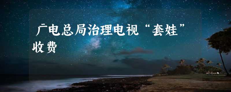 广电总局治理电视“套娃”收费