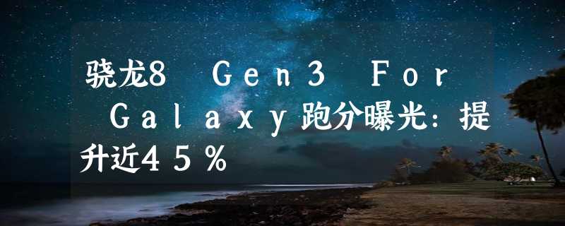 骁龙8 Gen3 For Galaxy跑分曝光：提升近45%