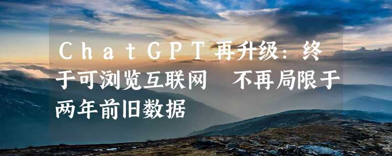 ChatGPT再升级：终于可浏览互联网 不再局限于两年前旧数据