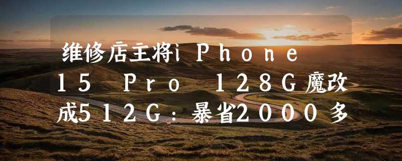 维修店主将iPhone 15 Pro 128G魔改成512G：暴省2000多元