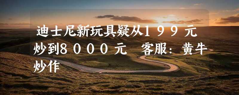 迪士尼新玩具疑从199元炒到8000元 客服：黄牛炒作