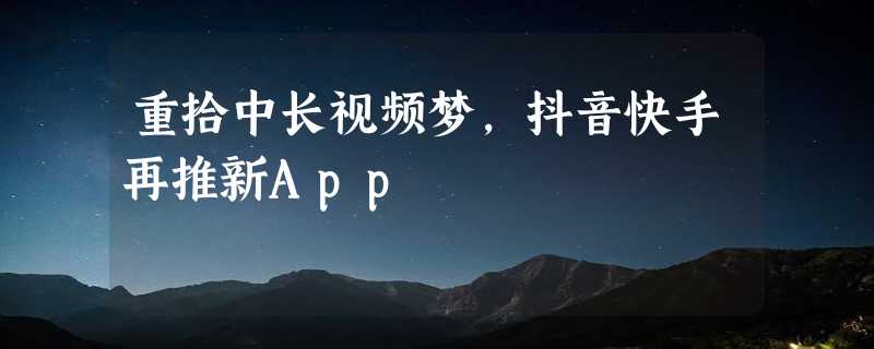 重拾中长视频梦，抖音快手再推新App