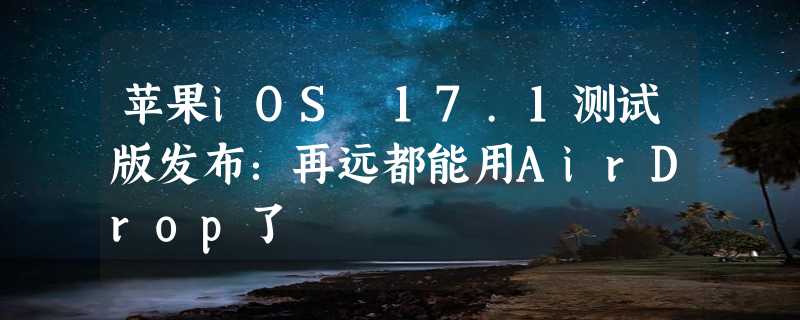 苹果iOS 17.1测试版发布：再远都能用AirDrop了