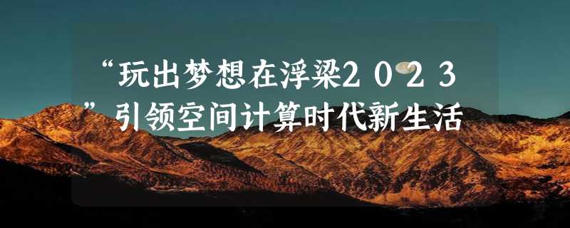 “玩出梦想在浮梁2023”引领空间计算时代新生活