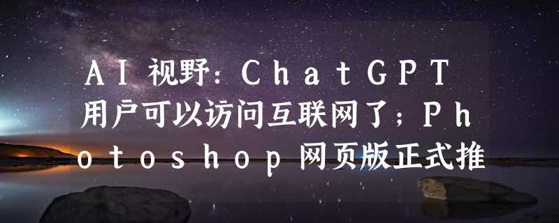 AI视野：ChatGPT用户可以访问互联网了；Photoshop网页版正式推出；微调多模态大模型会灾难性遗忘