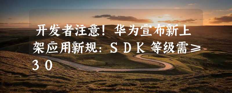 开发者注意！华为宣布新上架应用新规：SDK等级需≥30