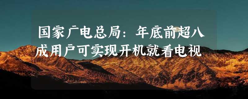 国家广电总局：年底前超八成用户可实现开机就看电视