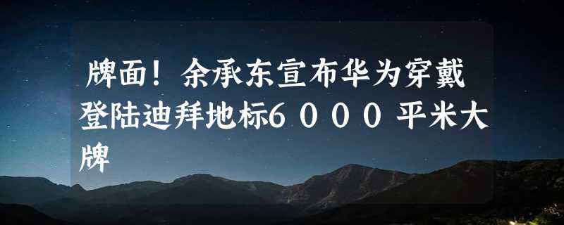 牌面！余承东宣布华为穿戴登陆迪拜地标6000平米大牌