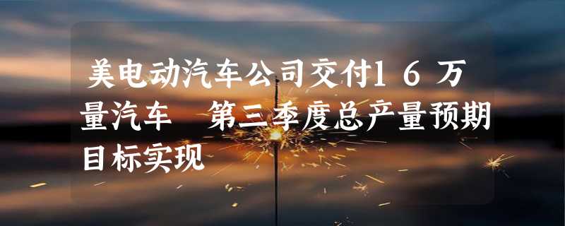 美电动汽车公司交付16万量汽车 第三季度总产量预期目标实现