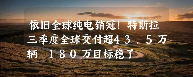 依旧全球纯电销冠！特斯拉三季度全球交付超43.5万辆 180万目标稳了