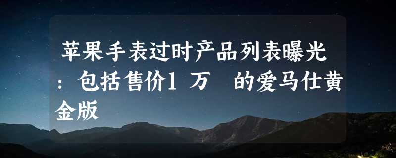 苹果手表过时产品列表曝光：包括售价1万 的爱马仕黄金版