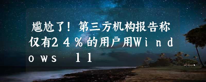 尴尬了！第三方机构报告称仅有24%的用户用Windows 11