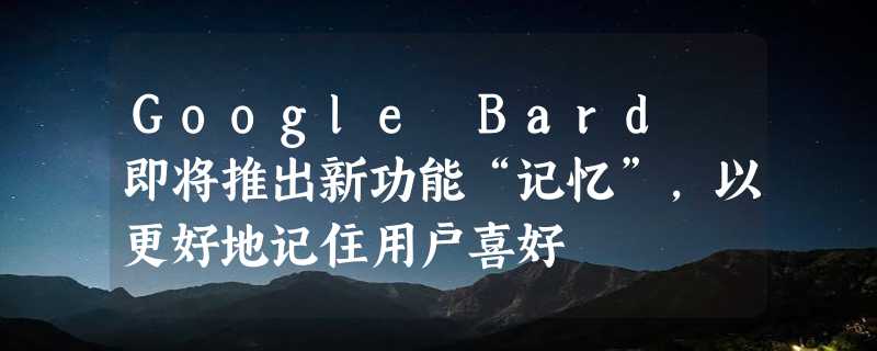 Google Bard 即将推出新功能“记忆”，以更好地记住用户喜好