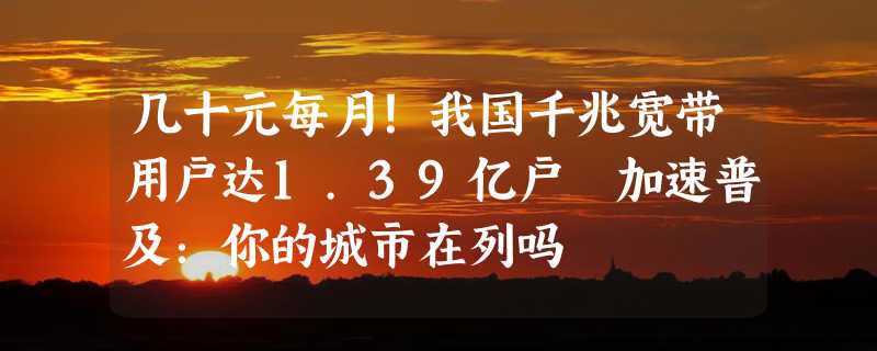 几十元每月！我国千兆宽带用户达1.39亿户 加速普及：你的城市在列吗