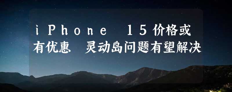 iPhone 15价格或有优惠 灵动岛问题有望解决