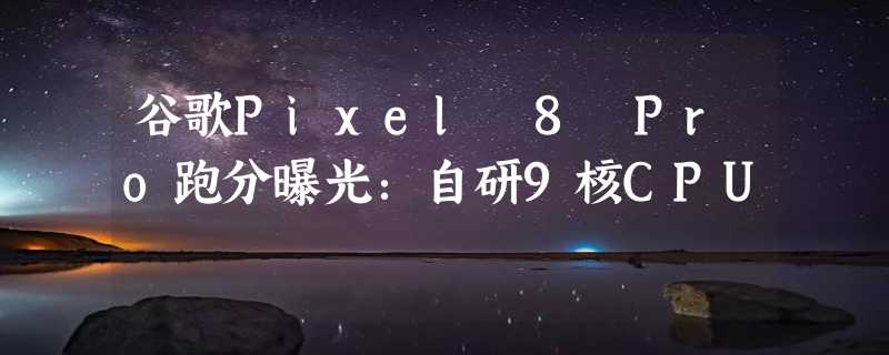 谷歌Pixel 8 Pro跑分曝光：自研9核CPU