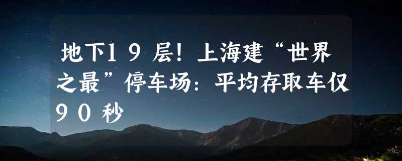 地下19层！上海建“世界之最”停车场：平均存取车仅90秒