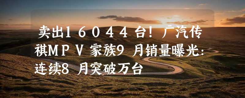 卖出16044台！广汽传祺MPV家族9月销量曝光：连续8月突破万台