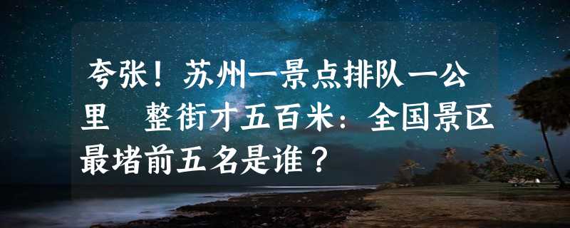 夸张！苏州一景点排队一公里 整街才五百米：全国景区最堵前五名是谁？