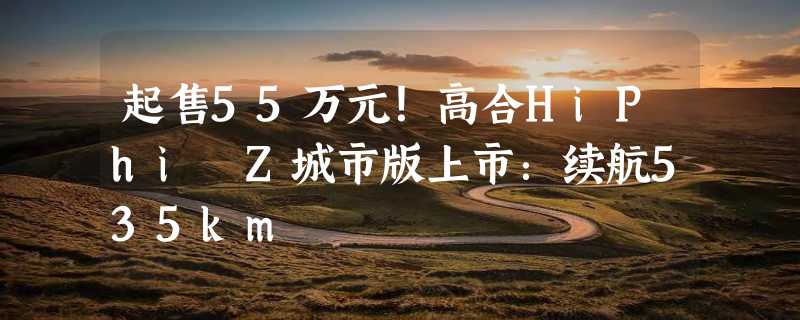 起售55万元！高合HiPhi Z城市版上市：续航535km