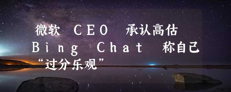 微软 CEO 承认高估 Bing Chat 称自己“过分乐观”