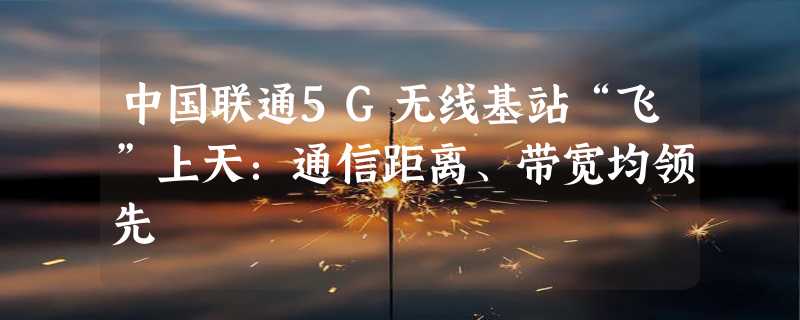 中国联通5G无线基站“飞”上天：通信距离、带宽均领先